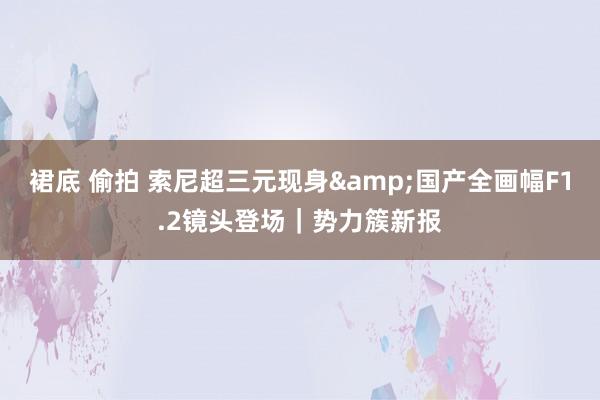 裙底 偷拍 索尼超三元现身&国产全画幅F1.2镜头登场｜势力簇新报