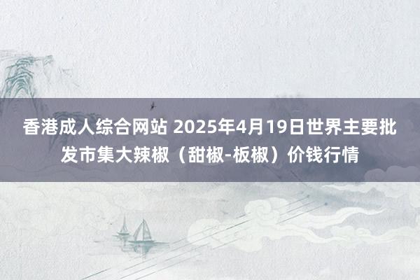 香港成人综合网站 2025年4月19日世界主要批发市集大辣椒（甜椒-板椒）价钱行情