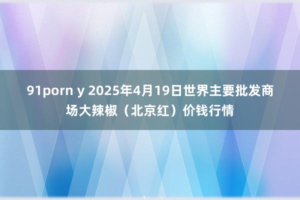 91porn y 2025年4月19日世界主要批发商场大辣椒（北京红）价钱行情