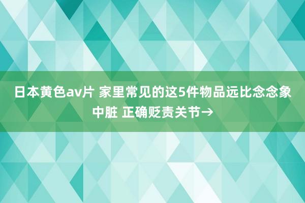 日本黄色av片 家里常见的这5件物品远比念念象中脏 正确贬责关节→