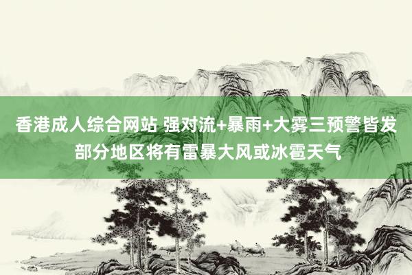 香港成人综合网站 强对流+暴雨+大雾三预警皆发 部分地区将有雷暴大风或冰雹天气