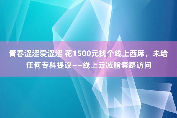 青春涩涩爱涩涩 花1500元找个线上西席，未给任何专科提议——线上云减脂套路访问