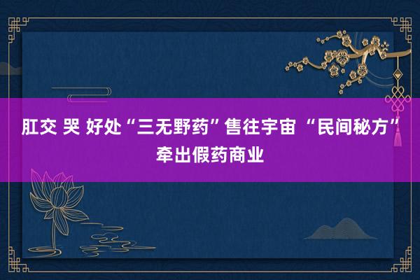 肛交 哭 好处“三无野药”售往宇宙 “民间秘方”牵出假药商业