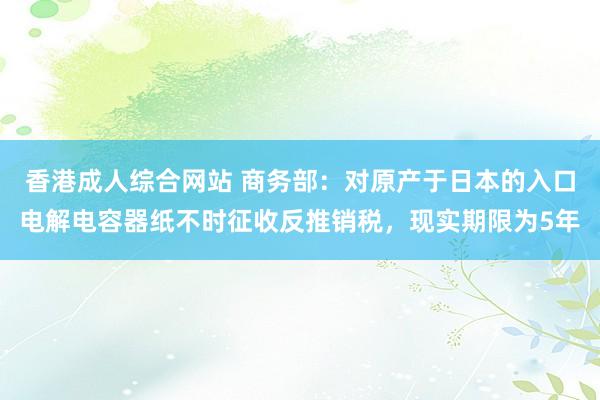 香港成人综合网站 商务部：对原产于日本的入口电解电容器纸不时征收反推销税，现实期限为5年