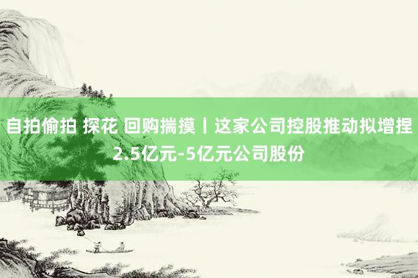 自拍偷拍 探花 回购揣摸丨这家公司控股推动拟增捏2.5亿元-5亿元公司股份