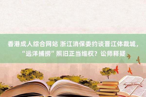 香港成人综合网站 浙江消保委约谈晋江体裁城，“远洋捕捞”照旧正当维权？讼师释疑