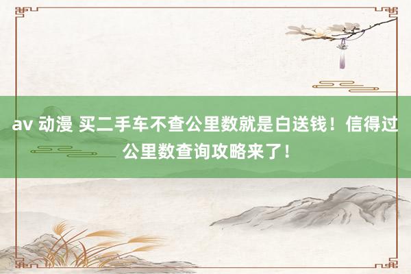 av 动漫 买二手车不查公里数就是白送钱！信得过公里数查询攻略来了！