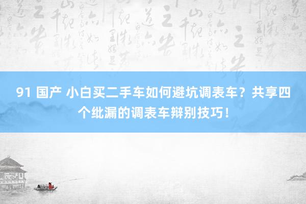 91 国产 小白买二手车如何避坑调表车？共享四个纰漏的调表车辩别技巧！