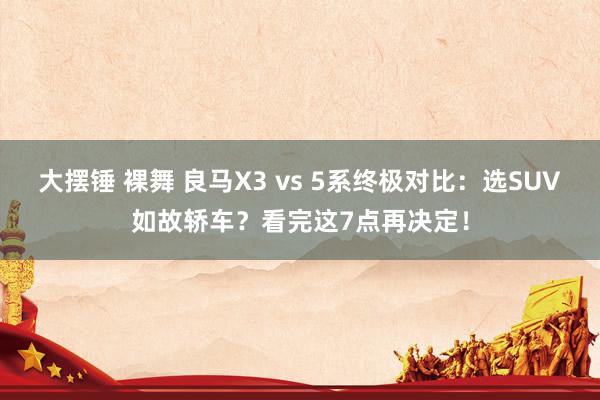 大摆锤 裸舞 良马X3 vs 5系终极对比：选SUV如故轿车？看完这7点再决定！