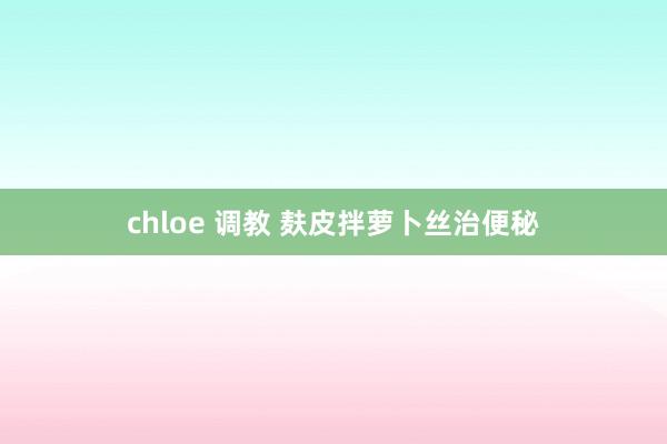 chloe 调教 麸皮拌萝卜丝治便秘