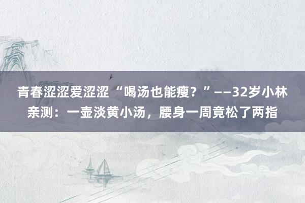 青春涩涩爱涩涩 “喝汤也能瘦？”——32岁小林亲测：一壶淡黄小汤，腰身一周竟松了两指