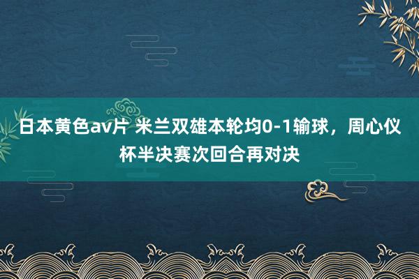 日本黄色av片 米兰双雄本轮均0-1输球，周心仪杯半决赛次回合再对决