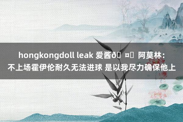 hongkongdoll leak 爱酱🤓阿莫林：不上场霍伊伦耐久无法进球 是以我尽力确保他上