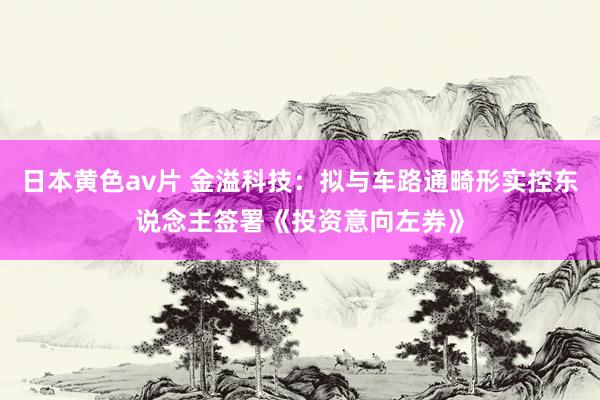 日本黄色av片 金溢科技：拟与车路通畸形实控东说念主签署《投资意向左券》