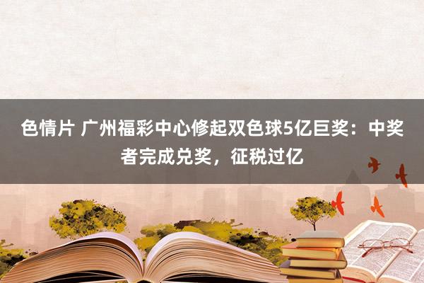 色情片 广州福彩中心修起双色球5亿巨奖：中奖者完成兑奖，征税过亿