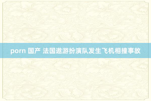porn 国产 法国遨游扮演队发生飞机相撞事故