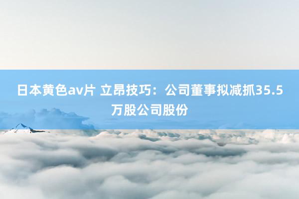 日本黄色av片 立昂技巧：公司董事拟减抓35.5万股公司股份