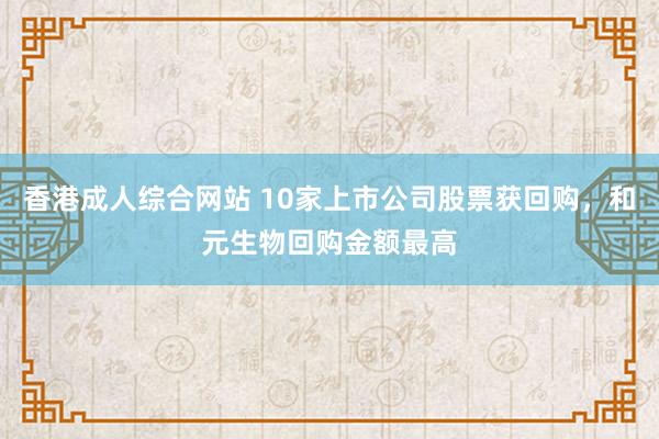 香港成人综合网站 10家上市公司股票获回购，和元生物回购金额最高