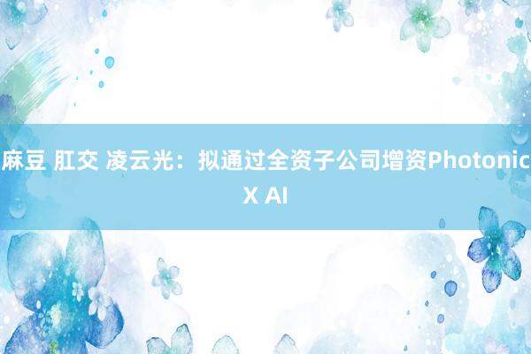 麻豆 肛交 凌云光：拟通过全资子公司增资PhotonicX AI