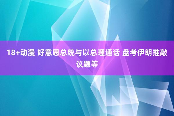 18+动漫 好意思总统与以总理通话 盘考伊朗推敲议题等
