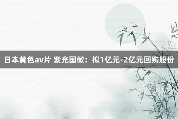 日本黄色av片 紫光国微：拟1亿元-2亿元回购股份