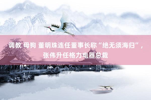 调教 母狗 董明珠连任董事长称“绝无须海归”，张伟升任格力电器总裁