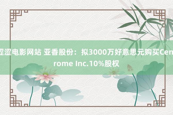 涩涩电影网站 亚香股份：拟3000万好意思元购买Centrome Inc.10%股权