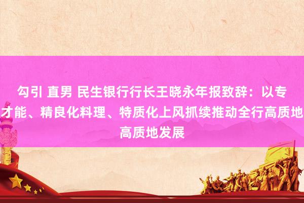勾引 直男 民生银行行长王晓永年报致辞：以专科化才能、精良化料理、特质化上风抓续推动全行高质地发展