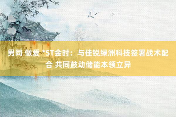 男同 做爱 *ST金时：与佳锐绿洲科技签署战术配合 共同鼓动储能本领立异