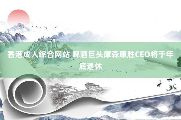 香港成人综合网站 啤酒巨头摩森康胜CEO将于年底退休