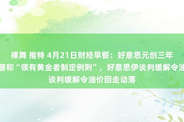裸舞 推特 4月21日财经早餐：好意思元创三年低位，特朗普称“领有黄金者制定例则”，好意思伊谈判缓解令油价回走动落