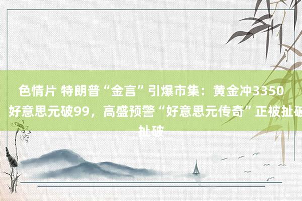 色情片 特朗普“金言”引爆市集：黄金冲3350，好意思元破99，高盛预警“好意思元传奇”正被扯破
