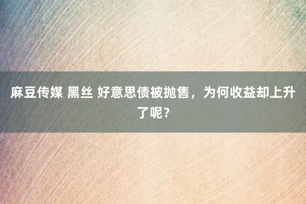 麻豆传媒 黑丝 好意思债被抛售，为何收益却上升了呢？