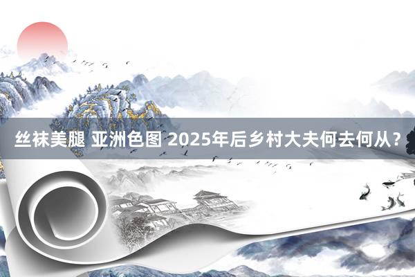 丝袜美腿 亚洲色图 2025年后乡村大夫何去何从？