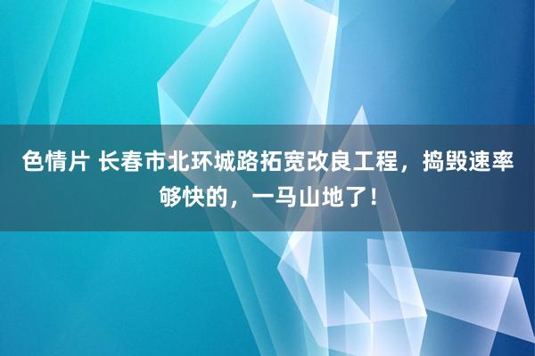 色情片 长春市北环城路拓宽改良工程，捣毁速率够快的，一马山地了！