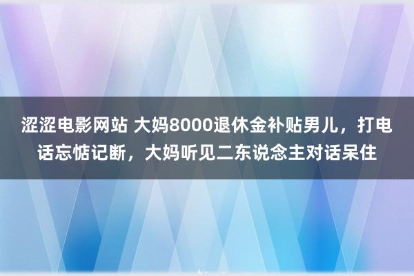 涩涩电影网站 大妈8000退休金补贴男儿，打电话忘惦记断，大妈听见二东说念主对话呆住
