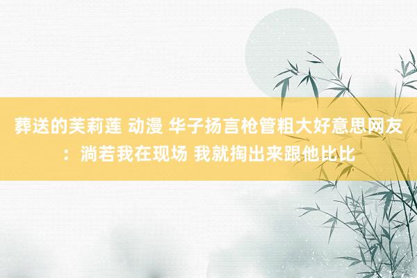 葬送的芙莉莲 动漫 华子扬言枪管粗大好意思网友：淌若我在现场 我就掏出来跟他比比