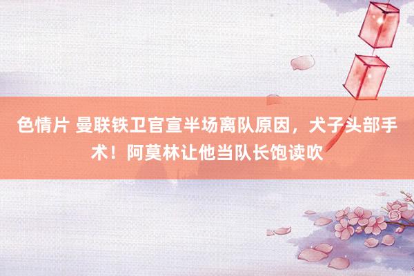 色情片 曼联铁卫官宣半场离队原因，犬子头部手术！阿莫林让他当队长饱读吹