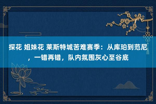 探花 姐妹花 莱斯特城苦难赛季：从库珀到范尼，一错再错，队内氛围灰心至谷底