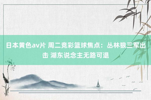 日本黄色av片 周二竞彩篮球焦点：丛林狼三军出击 湖东说念主无路可退