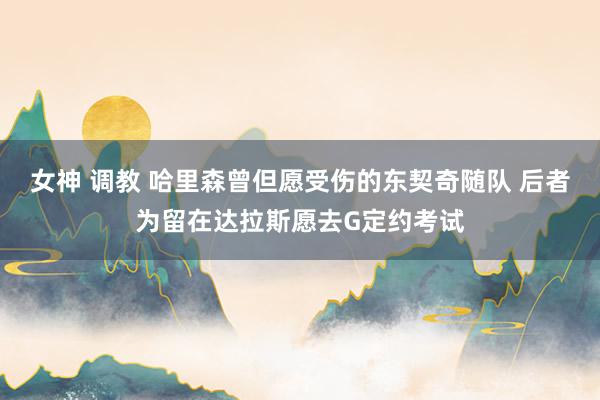 女神 调教 哈里森曾但愿受伤的东契奇随队 后者为留在达拉斯愿去G定约考试