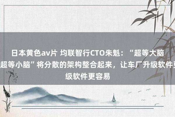 日本黄色av片 均联智行CTO朱魁：“超等大脑”和“超等小脑”将分散的架构整合起来，让车厂升级软件更容易