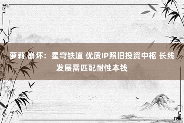 萝莉 崩坏：星穹铁道 优质IP照旧投资中枢 长线发展需匹配耐性本钱