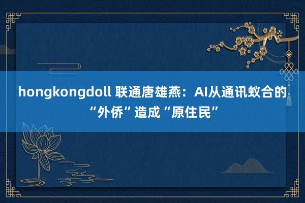 hongkongdoll 联通唐雄燕：AI从通讯蚁合的“外侨”造成“原住民”
