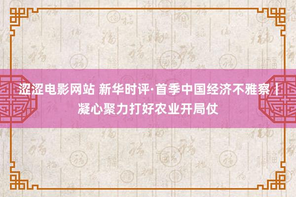 涩涩电影网站 新华时评·首季中国经济不雅察｜凝心聚力打好农业开局仗