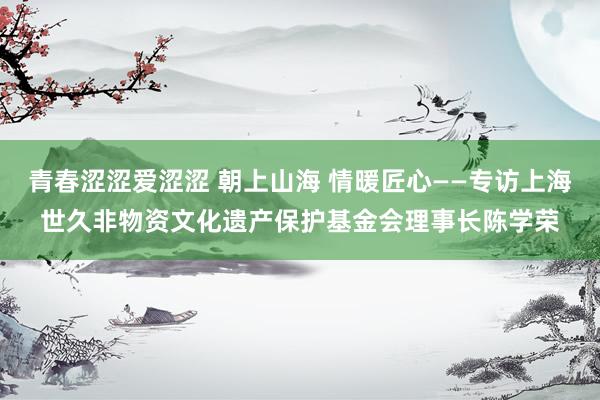 青春涩涩爱涩涩 朝上山海 情暖匠心——专访上海世久非物资文化遗产保护基金会理事长陈学荣