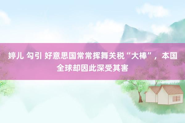婷儿 勾引 好意思国常常挥舞关税“大棒”，本国全球却因此深受其害