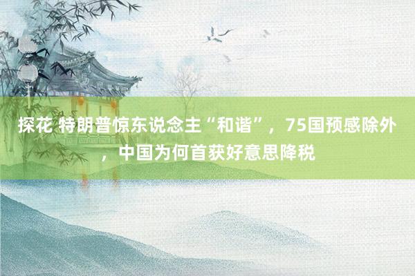 探花 特朗普惊东说念主“和谐”，75国预感除外，中国为何首获好意思降税