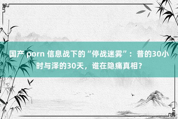 国产 porn 信息战下的“停战迷雾”：普的30小时与泽的30天，谁在隐痛真相？