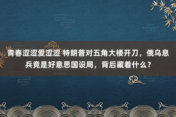 青春涩涩爱涩涩 特朗普对五角大楼开刀，俄乌息兵竟是好意思国设局，背后藏着什么？